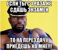 если ты с 1 раза не сдашь экзамен то на перездачу приедешь ко мне!!!