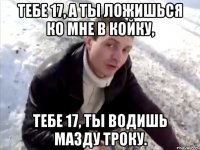тебе 17, а ты ложишься ко мне в койку, тебе 17, ты водишь мазду троку.