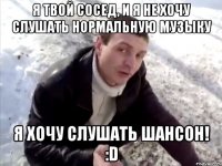 я твой сосед, и я не хочу слушать нормальную музыку я хочу слушать шансон! :d