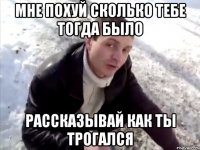 мне похуй сколько тебе тогда было рассказывай как ты трогался