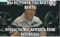 мы встроили тебе ахуеть в ахуеть чтобы ты мог ахуевать пока ахуеваешь