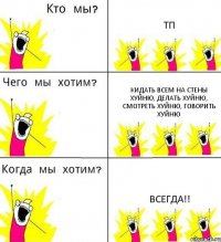 ТП кидать всем на стены хуйню, делать хуйню, смотреть хуйню, говорить хуйню ВСЕГДА!!