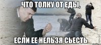 что толку от еды, если ее нельзя сьесть