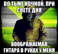 во тьме ночной, при свете дня воображаемая гитара в руках у меня