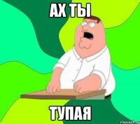 ах ты тупая