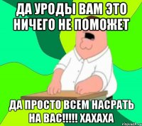 да уроды вам это ничего не поможет да просто всем насрать на вас!!! хахаха