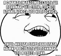 я с каждым разом все больше понимаю что сплю, сон все ближе, боюсь что не проснусь. лишь иногда открывая глаза на мир я все больше понимаю, что я здесь один…