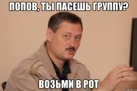 попов, ты пасешь группу? возьми в рот