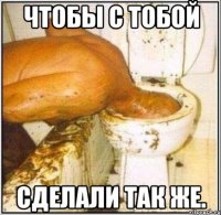 чтобы с тобой сделали так же.