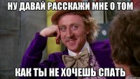ну давай расскажи мне о том как ты не хочешь спать