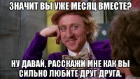 значит вы уже месяц вместе? ну давай, расскажи мне как вы сильно любите друг друга.
