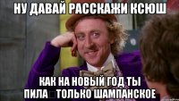 ну давай расскажи ксюш как на новый год ты пила только шампанское