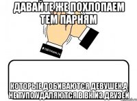 давайте же похлопаем тем парням которые добиваются девушек,а не тупо удаляются в вк из друзей