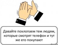 Давайте похлопаем тем людям, которые смотрят телефон и тут же его покупают