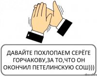 ДАВАЙТЕ ПОХЛОПАЕМ СЕРЁГЕ ГОРЧАКОВУ,ЗА ТО,ЧТО ОН ОКОНЧИЛ ПЕТЕЛИНСКУЮ СОШ)))