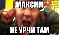 максим не урчи там