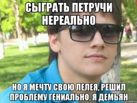 сыграть петручи нереально но я мечту свою лелея, решил проблему гениально, я демьян
