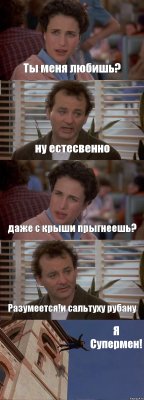 Ты меня любишь? ну естесвенно даже с крыши прыгнеешь? Разумеется!и сальтуху рубану Я Супермен!