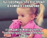 ты говоришь, что я устроил в комнате свинарник, а сам даже не можешь убрать свои пустые бутылки и грязную одежду