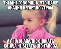 ты мне говоришь, что даже акация бегает по утрам а я на скакалке скакать хочу, а не бегать, шо такоэ?