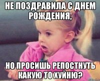 не поздравила с днем рождения, но просишь репостнуть какую то хуйню?