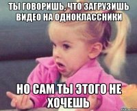 ты говоришь, что загрузишь видео на одноклассники но сам ты этого не хочешь