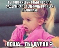 ты говоришь чтобы я взяла задержку по телефону вопреки правилам. леша... ты дурак ?