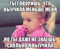 ты говоришь, что выучила меньше меня но ты даже не знаешь, сколько я выучила