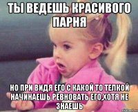 ты ведешь красивого парня но при видя его с какой то телкой начинаешь ревновать его,хотя не знаешь