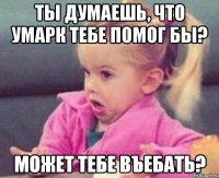 ты думаешь, что умарк тебе помог бы? может тебе въебать?