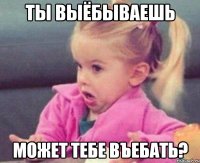 ты выёбываешь может тебе въебать?