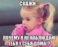 скажи... почему я не наблюдаю тебя у себя дома!?