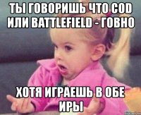 ты говоришь что cod или battlefield - говно хотя играешь в обе иры