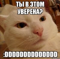 ты в этом уверена? :dddddddddddddd