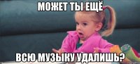 может ты ещё всю музыку удалишь?