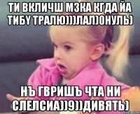 ти вкличш мзка кгда йа тибy тралю)))лал)0нуль) нъ гвришъ чта ни слелсиа))9))дивять)