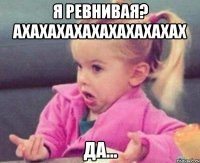 я ревнивая? ахахахахахахахахахах да...