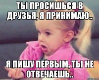 ты просишься в друзья, я принимаю.. я пишу первым, ты не отвечаешь..