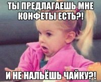 ты предлагаешь мне конфеты есть?! и не нальёшь чайку?!