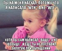 ты на меня наехал, потому что я написала "wth". а не "wtf", хотя ты сам написал "ваще", а не "вообще", и еще ты не поставил запятую при обращении.