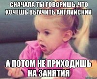 сначала ты говоришь, что хочешь выучить английский а потом не приходишь на занятия