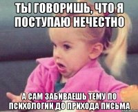 ты говоришь, что я поступаю нечестно а сам забиваешь тему по психологии до прихода письма