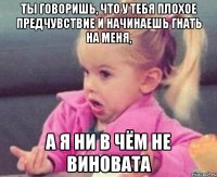 ты говоришь, что у тебя плохое предчувствие и начинаешь гнать на меня, а я ни в чём не виновата