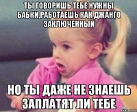 ты говоришь тебе нужны бабки,работаешь как джанго заключенный но ты даже не знаешь заплатят ли тебе