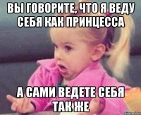 вы говорите, что я веду себя как принцесса а сами ведете себя так же