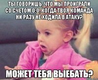 ты говоришь, что мы проиграли со счетом 0:0, когда твоя команда ни разу не ходила в атаку? может тебя выебать?