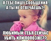 я тебе пишу сообщения, а ты не отвечаешь?! любимый, тебя сейчас убить или попозже??