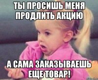 ты просишь меня продлить акцию а сама заказываешь еще товар!