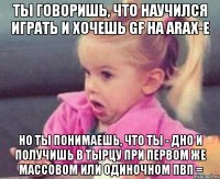 ты говоришь, что научился играть и хочешь gf на arax-e но ты понимаешь, что ты - дно и получишь в тырцу при первом же массовом или одиночном пвп =