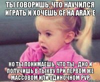 ты говоришь, что научился играть и хочешь gf на arax-e но ты понимаешь, что ты - дно и получишь в тыкву при первом же массовом или одиночном pvp